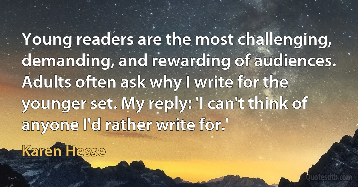 Young readers are the most challenging, demanding, and rewarding of audiences. Adults often ask why I write for the younger set. My reply: 'I can't think of anyone I'd rather write for.' (Karen Hesse)