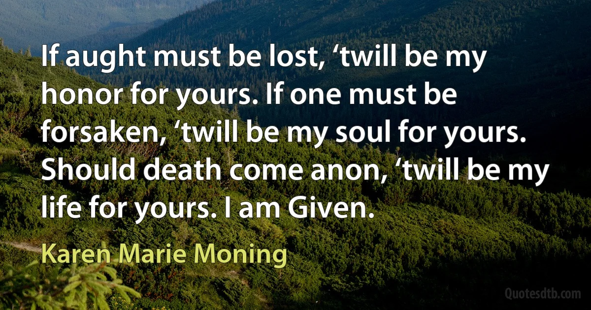 If aught must be lost, ‘twill be my honor for yours. If one must be forsaken, ‘twill be my soul for yours. Should death come anon, ‘twill be my life for yours. I am Given. (Karen Marie Moning)