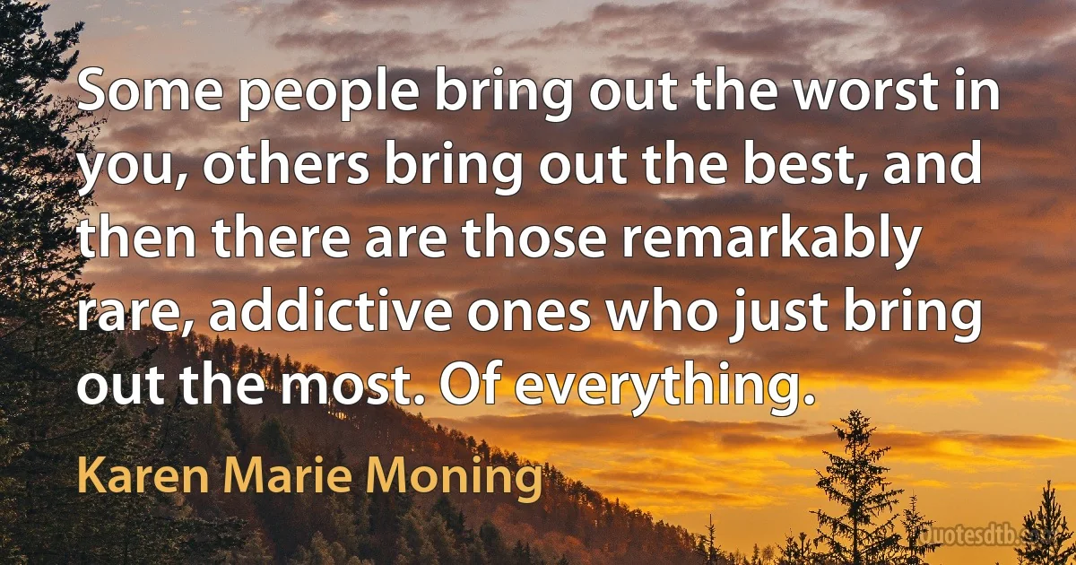 Some people bring out the worst in you, others bring out the best, and then there are those remarkably rare, addictive ones who just bring out the most. Of everything. (Karen Marie Moning)