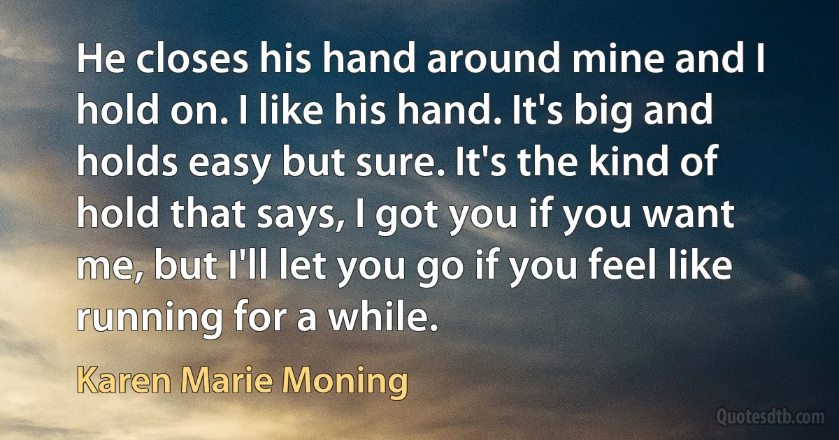 He closes his hand around mine and I hold on. I like his hand. It's big and holds easy but sure. It's the kind of hold that says, I got you if you want me, but I'll let you go if you feel like running for a while. (Karen Marie Moning)