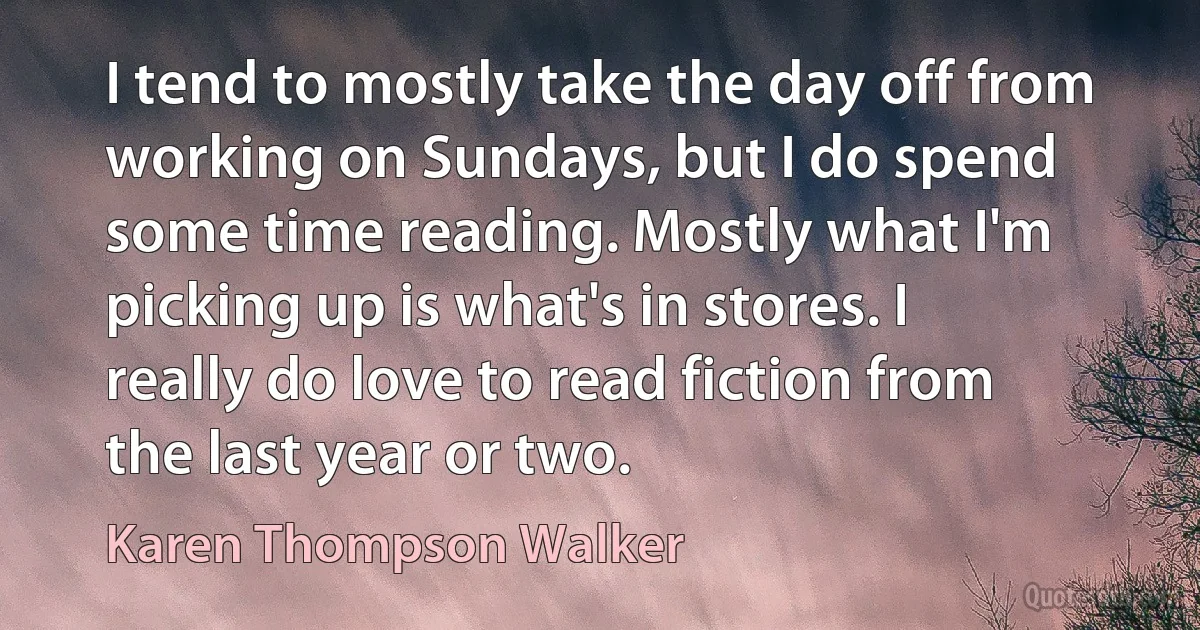 I tend to mostly take the day off from working on Sundays, but I do spend some time reading. Mostly what I'm picking up is what's in stores. I really do love to read fiction from the last year or two. (Karen Thompson Walker)