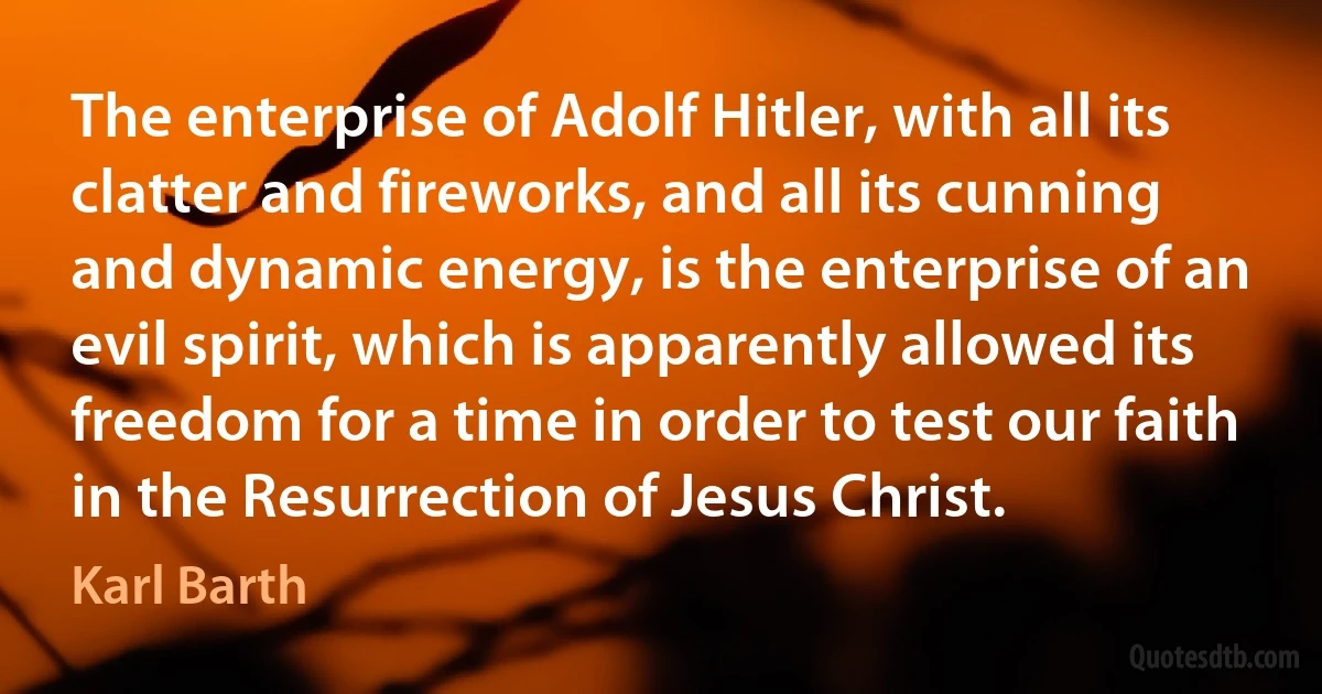 The enterprise of Adolf Hitler, with all its clatter and fireworks, and all its cunning and dynamic energy, is the enterprise of an evil spirit, which is apparently allowed its freedom for a time in order to test our faith in the Resurrection of Jesus Christ. (Karl Barth)