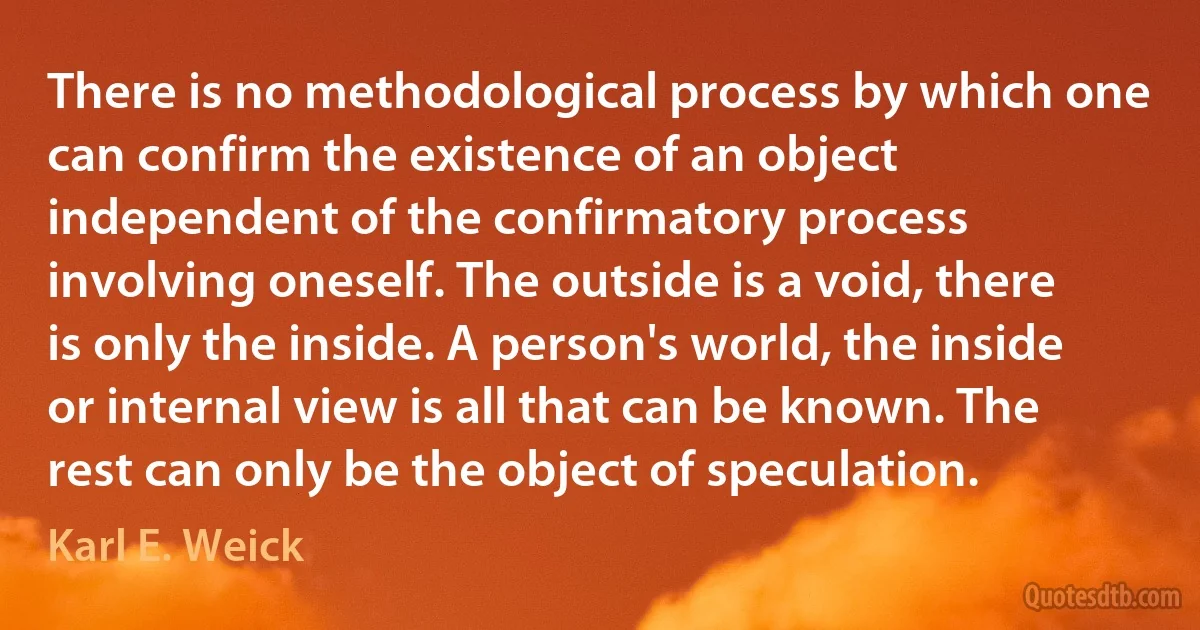 There is no methodological process by which one can confirm the existence of an object independent of the confirmatory process involving oneself. The outside is a void, there is only the inside. A person's world, the inside or internal view is all that can be known. The rest can only be the object of speculation. (Karl E. Weick)