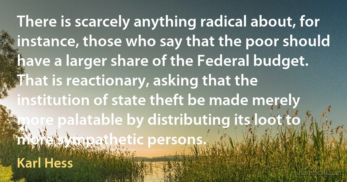 There is scarcely anything radical about, for instance, those who say that the poor should have a larger share of the Federal budget. That is reactionary, asking that the institution of state theft be made merely more palatable by distributing its loot to more sympathetic persons. (Karl Hess)