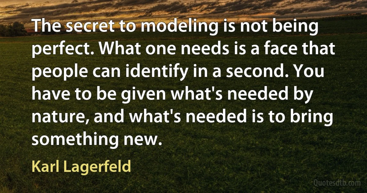 The secret to modeling is not being perfect. What one needs is a face that people can identify in a second. You have to be given what's needed by nature, and what's needed is to bring something new. (Karl Lagerfeld)