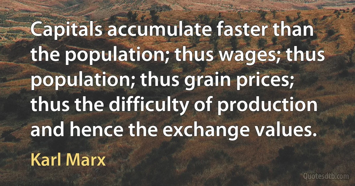 Capitals accumulate faster than the population; thus wages; thus population; thus grain prices; thus the difficulty of production and hence the exchange values. (Karl Marx)