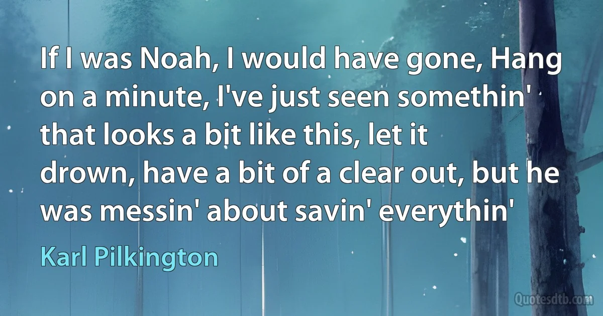 If I was Noah, I would have gone, Hang on a minute, I've just seen somethin' that looks a bit like this, let it drown, have a bit of a clear out, but he was messin' about savin' everythin' (Karl Pilkington)