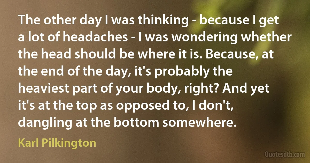 The other day I was thinking - because I get a lot of headaches - I was wondering whether the head should be where it is. Because, at the end of the day, it's probably the heaviest part of your body, right? And yet it's at the top as opposed to, I don't, dangling at the bottom somewhere. (Karl Pilkington)