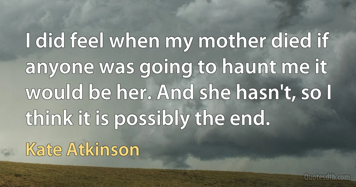 I did feel when my mother died if anyone was going to haunt me it would be her. And she hasn't, so I think it is possibly the end. (Kate Atkinson)