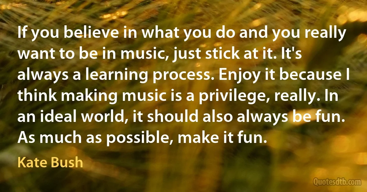 If you believe in what you do and you really want to be in music, just stick at it. It's always a learning process. Enjoy it because I think making music is a privilege, really. In an ideal world, it should also always be fun. As much as possible, make it fun. (Kate Bush)