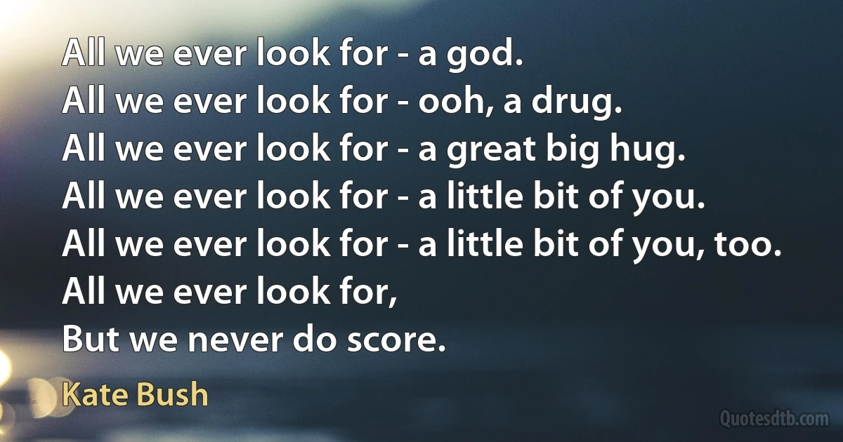 All we ever look for - a god.
All we ever look for - ooh, a drug.
All we ever look for - a great big hug.
All we ever look for - a little bit of you.
All we ever look for - a little bit of you, too.
All we ever look for,
But we never do score. (Kate Bush)