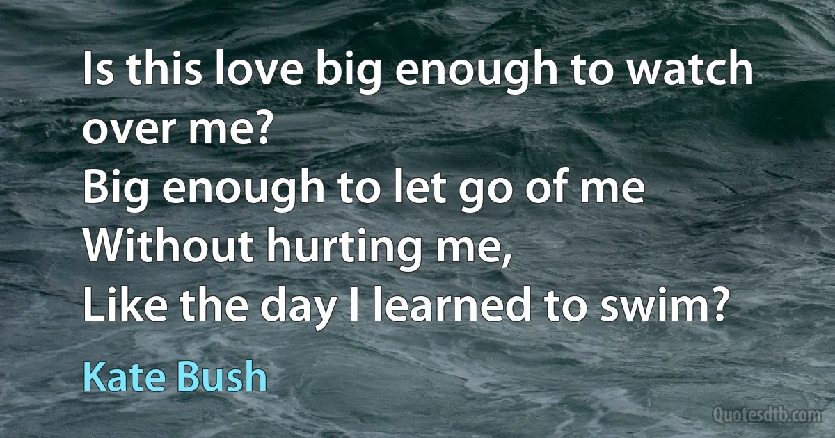 Is this love big enough to watch over me?
Big enough to let go of me
Without hurting me,
Like the day I learned to swim? (Kate Bush)