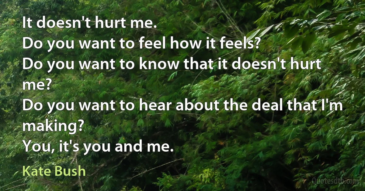 It doesn't hurt me.
Do you want to feel how it feels?
Do you want to know that it doesn't hurt me?
Do you want to hear about the deal that I'm making?
You, it's you and me. (Kate Bush)