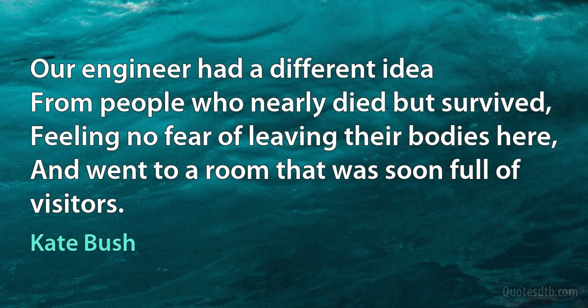 Our engineer had a different idea
From people who nearly died but survived,
Feeling no fear of leaving their bodies here,
And went to a room that was soon full of visitors. (Kate Bush)