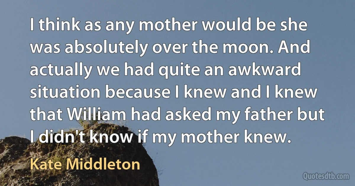 I think as any mother would be she was absolutely over the moon. And actually we had quite an awkward situation because I knew and I knew that William had asked my father but I didn't know if my mother knew. (Kate Middleton)