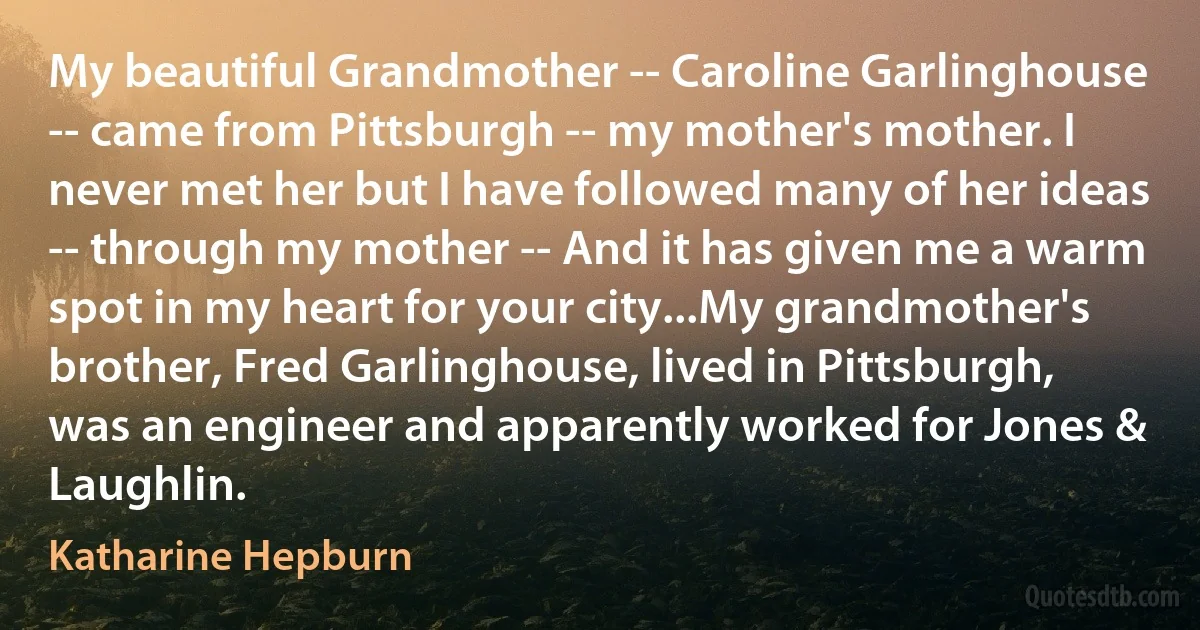 My beautiful Grandmother -- Caroline Garlinghouse -- came from Pittsburgh -- my mother's mother. I never met her but I have followed many of her ideas -- through my mother -- And it has given me a warm spot in my heart for your city...My grandmother's brother, Fred Garlinghouse, lived in Pittsburgh, was an engineer and apparently worked for Jones & Laughlin. (Katharine Hepburn)