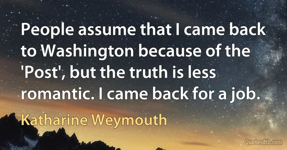 People assume that I came back to Washington because of the 'Post', but the truth is less romantic. I came back for a job. (Katharine Weymouth)