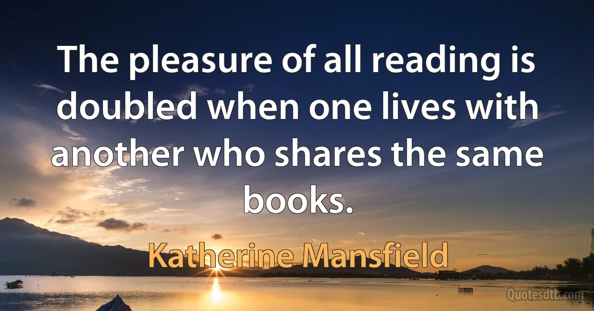 The pleasure of all reading is doubled when one lives with another who shares the same books. (Katherine Mansfield)