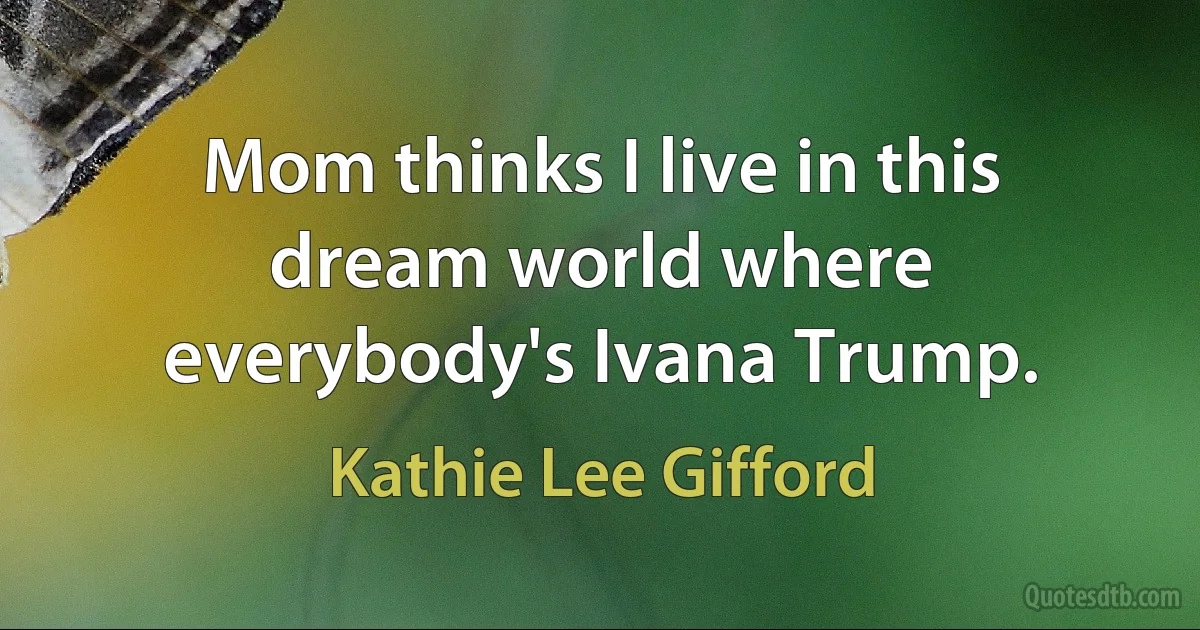 Mom thinks I live in this dream world where everybody's Ivana Trump. (Kathie Lee Gifford)