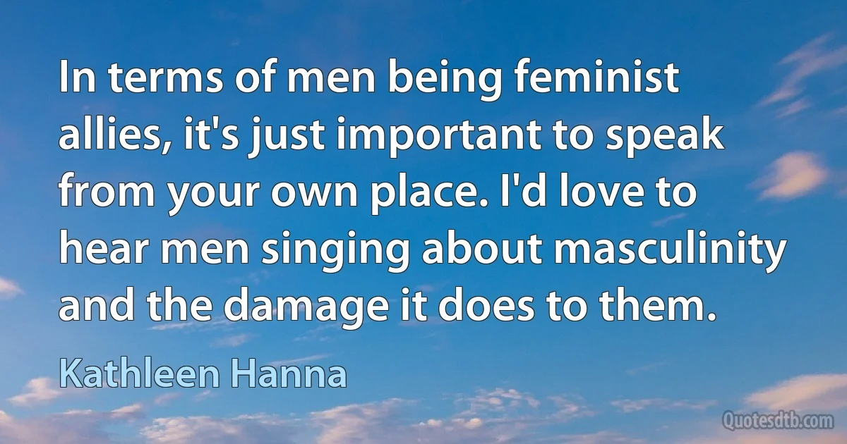 In terms of men being feminist allies, it's just important to speak from your own place. I'd love to hear men singing about masculinity and the damage it does to them. (Kathleen Hanna)