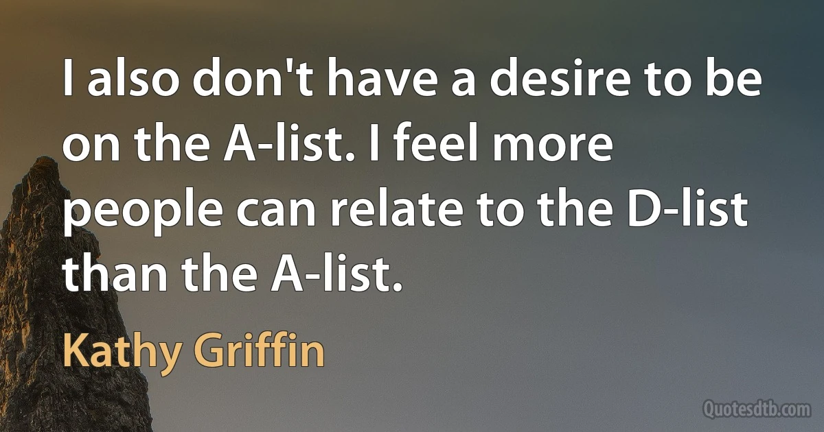 I also don't have a desire to be on the A-list. I feel more people can relate to the D-list than the A-list. (Kathy Griffin)