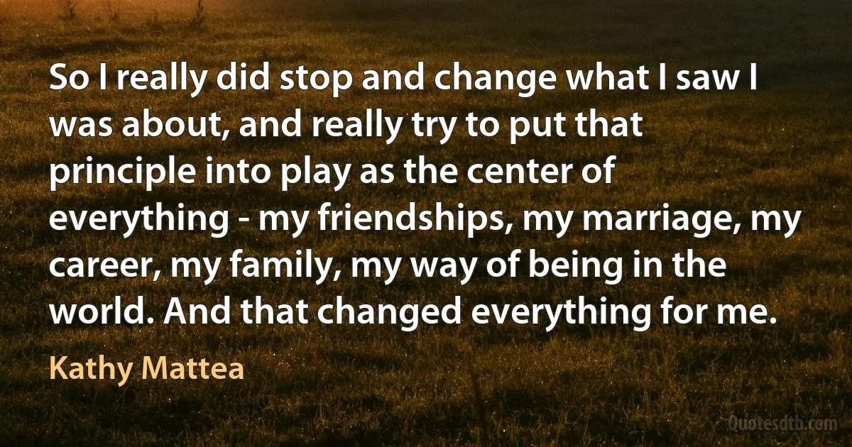 So I really did stop and change what I saw I was about, and really try to put that principle into play as the center of everything - my friendships, my marriage, my career, my family, my way of being in the world. And that changed everything for me. (Kathy Mattea)