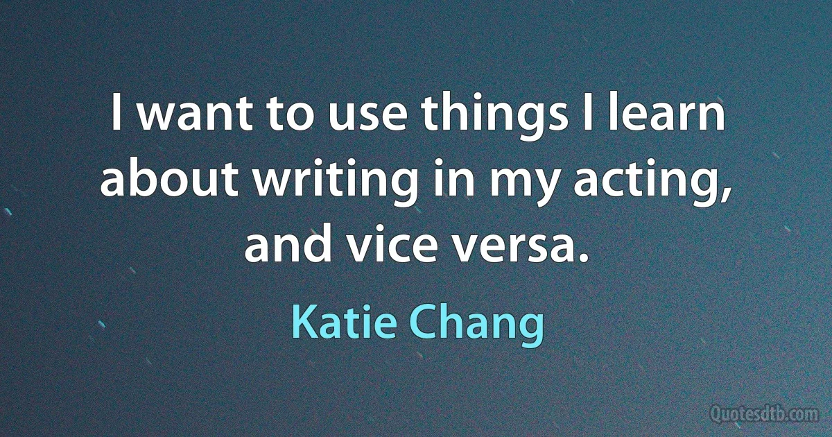 I want to use things I learn about writing in my acting, and vice versa. (Katie Chang)