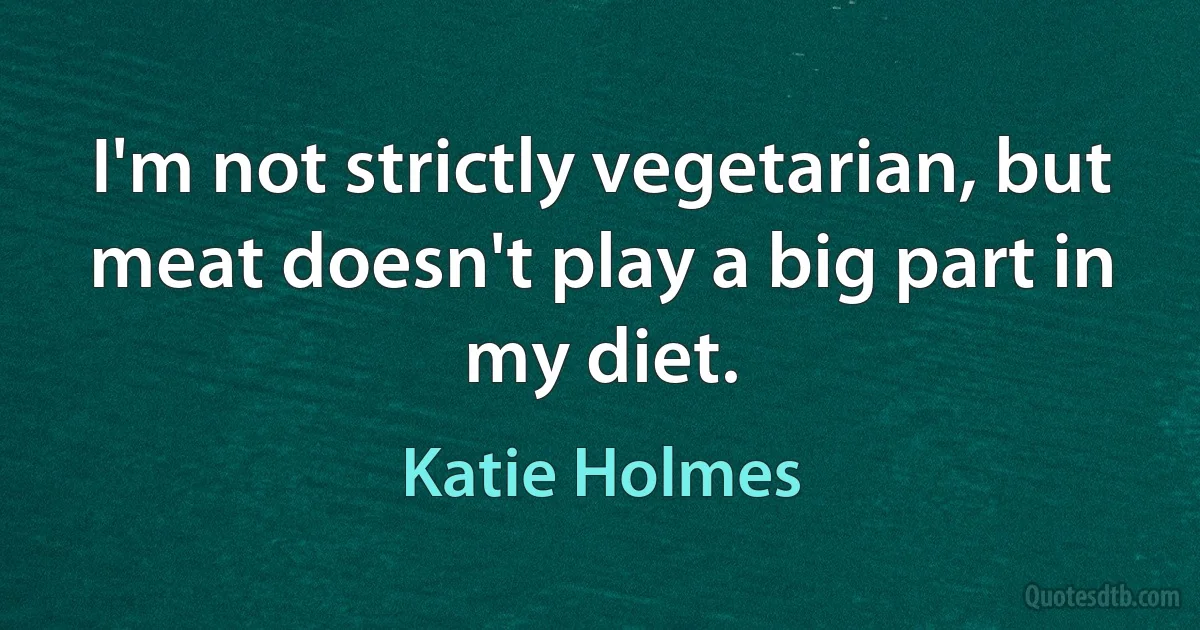 I'm not strictly vegetarian, but meat doesn't play a big part in my diet. (Katie Holmes)