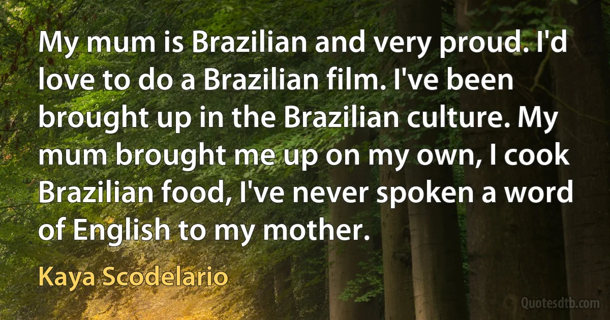 My mum is Brazilian and very proud. I'd love to do a Brazilian film. I've been brought up in the Brazilian culture. My mum brought me up on my own, I cook Brazilian food, I've never spoken a word of English to my mother. (Kaya Scodelario)