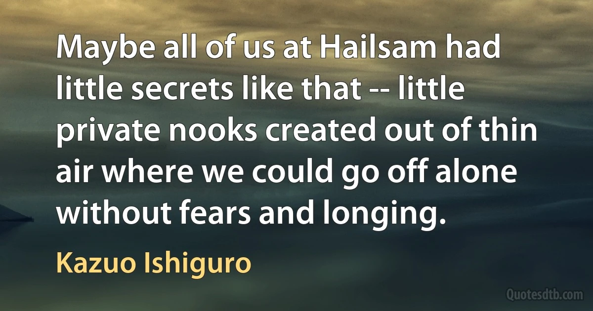 Maybe all of us at Hailsam had little secrets like that -- little private nooks created out of thin air where we could go off alone without fears and longing. (Kazuo Ishiguro)