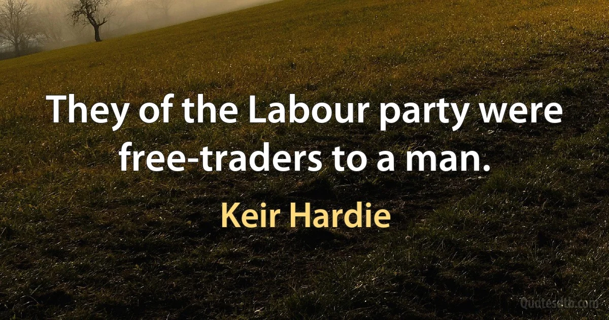 They of the Labour party were free-traders to a man. (Keir Hardie)