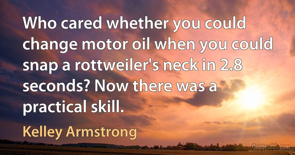 Who cared whether you could change motor oil when you could snap a rottweiler's neck in 2.8 seconds? Now there was a practical skill. (Kelley Armstrong)