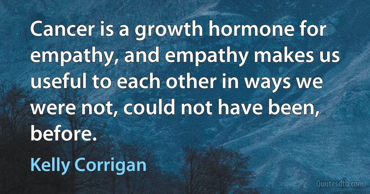 Cancer is a growth hormone for empathy, and empathy makes us useful to each other in ways we were not, could not have been, before. (Kelly Corrigan)