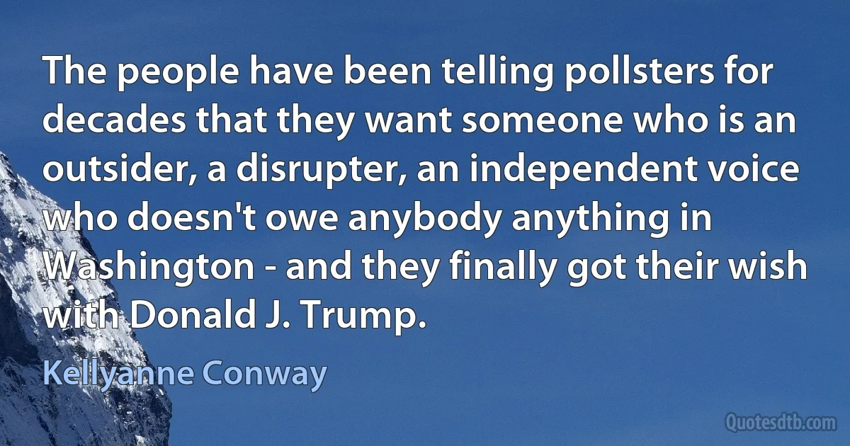 The people have been telling pollsters for decades that they want someone who is an outsider, a disrupter, an independent voice who doesn't owe anybody anything in Washington - and they finally got their wish with Donald J. Trump. (Kellyanne Conway)