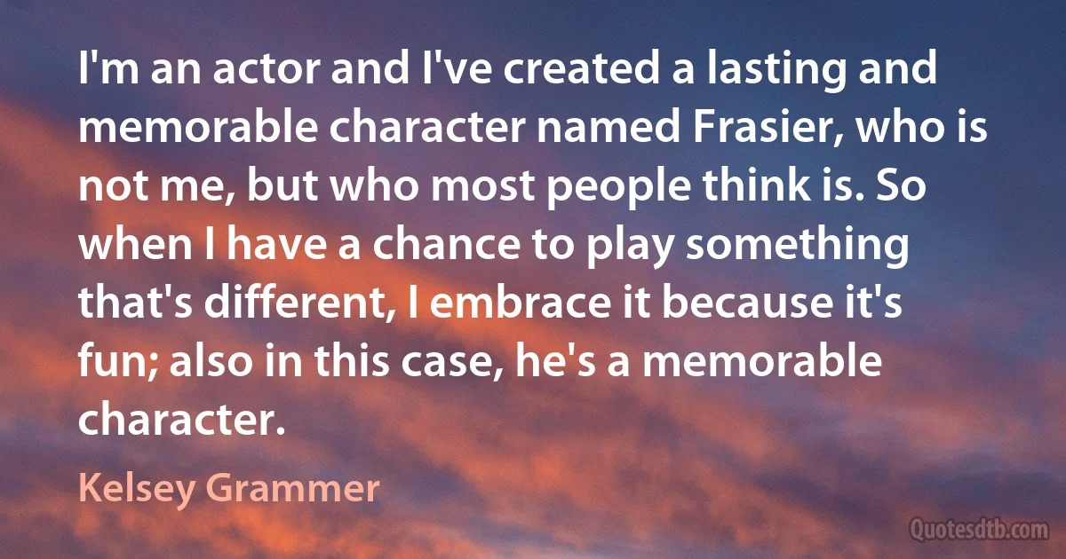 I'm an actor and I've created a lasting and memorable character named Frasier, who is not me, but who most people think is. So when I have a chance to play something that's different, I embrace it because it's fun; also in this case, he's a memorable character. (Kelsey Grammer)