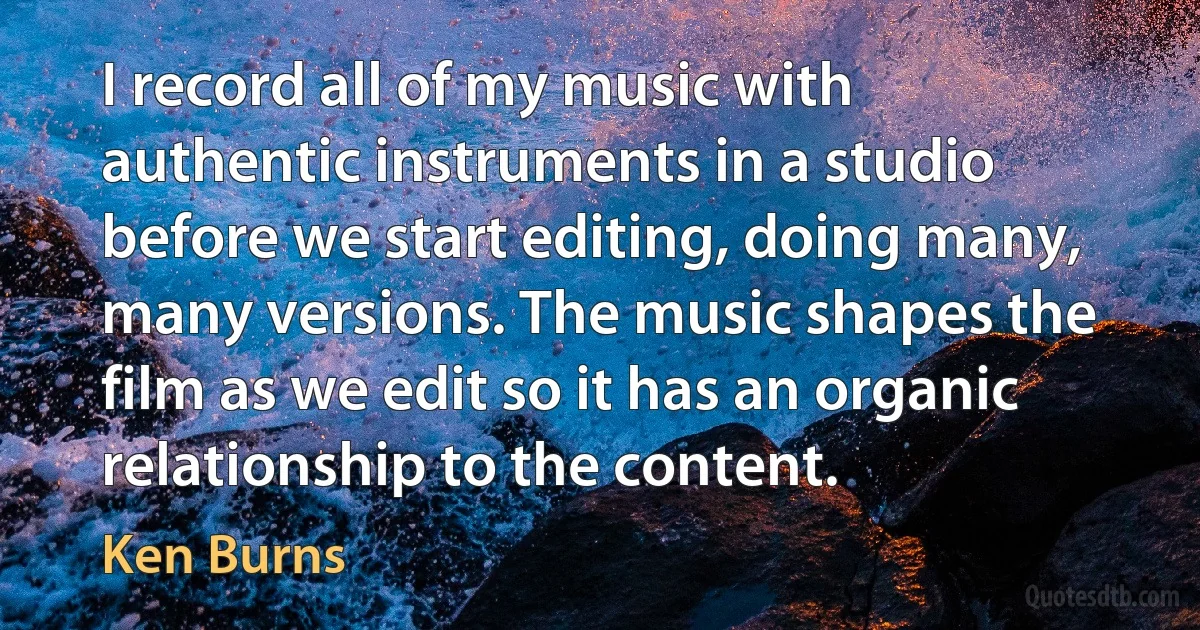 I record all of my music with authentic instruments in a studio before we start editing, doing many, many versions. The music shapes the film as we edit so it has an organic relationship to the content. (Ken Burns)