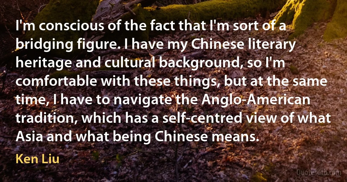 I'm conscious of the fact that I'm sort of a bridging figure. I have my Chinese literary heritage and cultural background, so I'm comfortable with these things, but at the same time, I have to navigate the Anglo-American tradition, which has a self-centred view of what Asia and what being Chinese means. (Ken Liu)