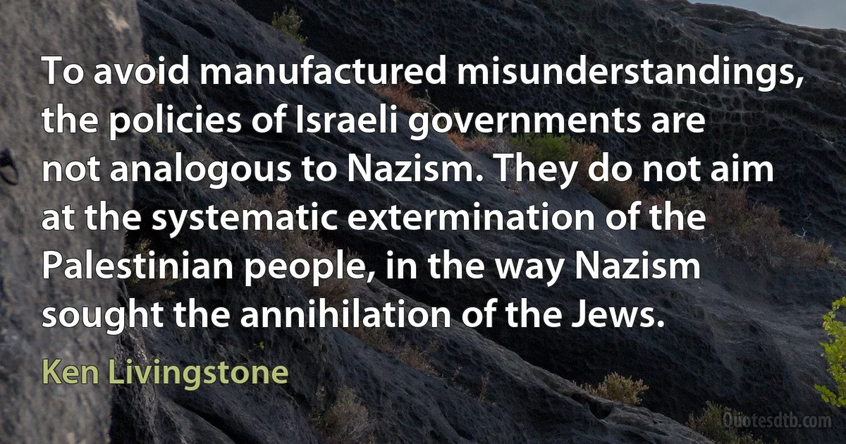 To avoid manufactured misunderstandings, the policies of Israeli governments are not analogous to Nazism. They do not aim at the systematic extermination of the Palestinian people, in the way Nazism sought the annihilation of the Jews. (Ken Livingstone)