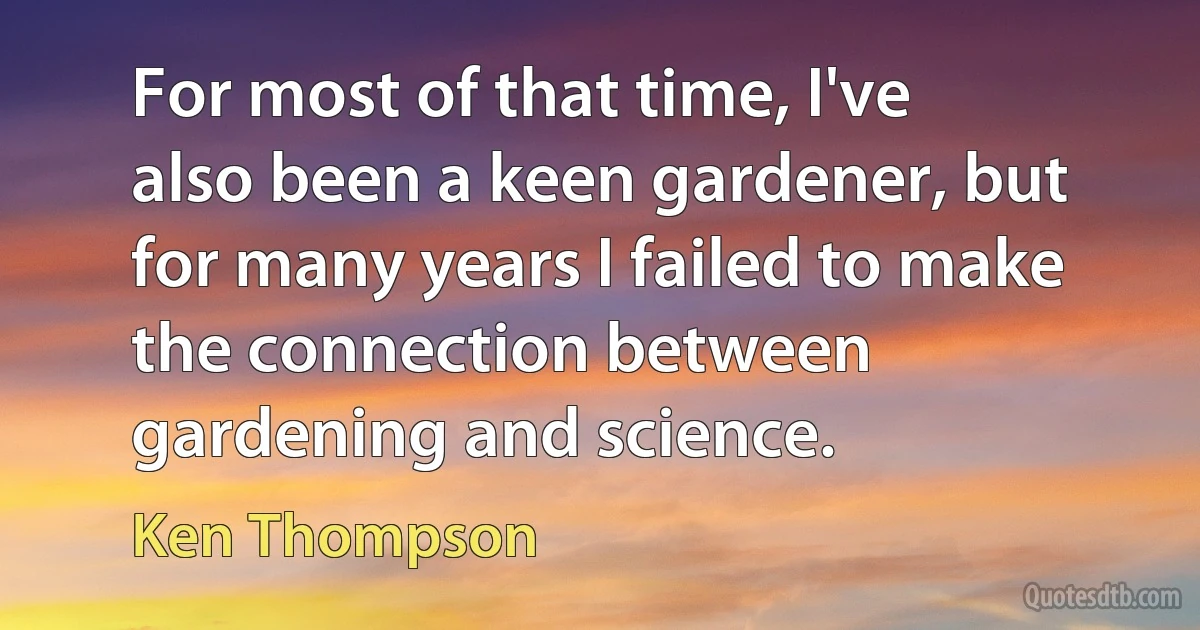 For most of that time, I've also been a keen gardener, but for many years I failed to make the connection between gardening and science. (Ken Thompson)