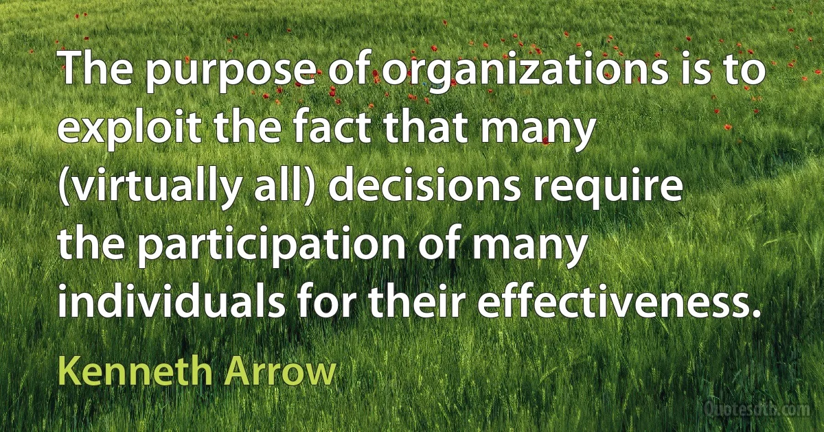 The purpose of organizations is to exploit the fact that many (virtually all) decisions require the participation of many individuals for their effectiveness. (Kenneth Arrow)