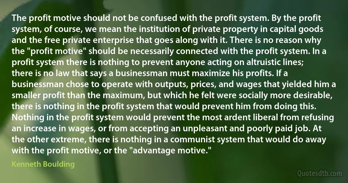 The profit motive should not be confused with the profit system. By the profit system, of course, we mean the institution of private property in capital goods and the free private enterprise that goes along with it. There is no reason why the "profit motive" should be necessarily connected with the profit system. In a profit system there is nothing to prevent anyone acting on altruistic lines; there is no law that says a businessman must maximize his profits. If a businessman chose to operate with outputs, prices, and wages that yielded him a smaller profit than the maximum, but which he felt were socially more desirable, there is nothing in the profit system that would prevent him from doing this. Nothing in the profit system would prevent the most ardent liberal from refusing an increase in wages, or from accepting an unpleasant and poorly paid job. At the other extreme, there is nothing in a communist system that would do away with the profit motive, or the "advantage motive." (Kenneth Boulding)