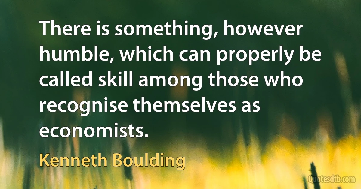 There is something, however humble, which can properly be called skill among those who recognise themselves as economists. (Kenneth Boulding)