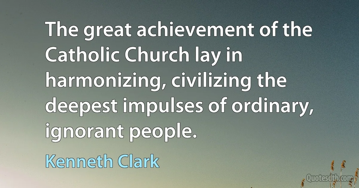 The great achievement of the Catholic Church lay in harmonizing, civilizing the deepest impulses of ordinary, ignorant people. (Kenneth Clark)