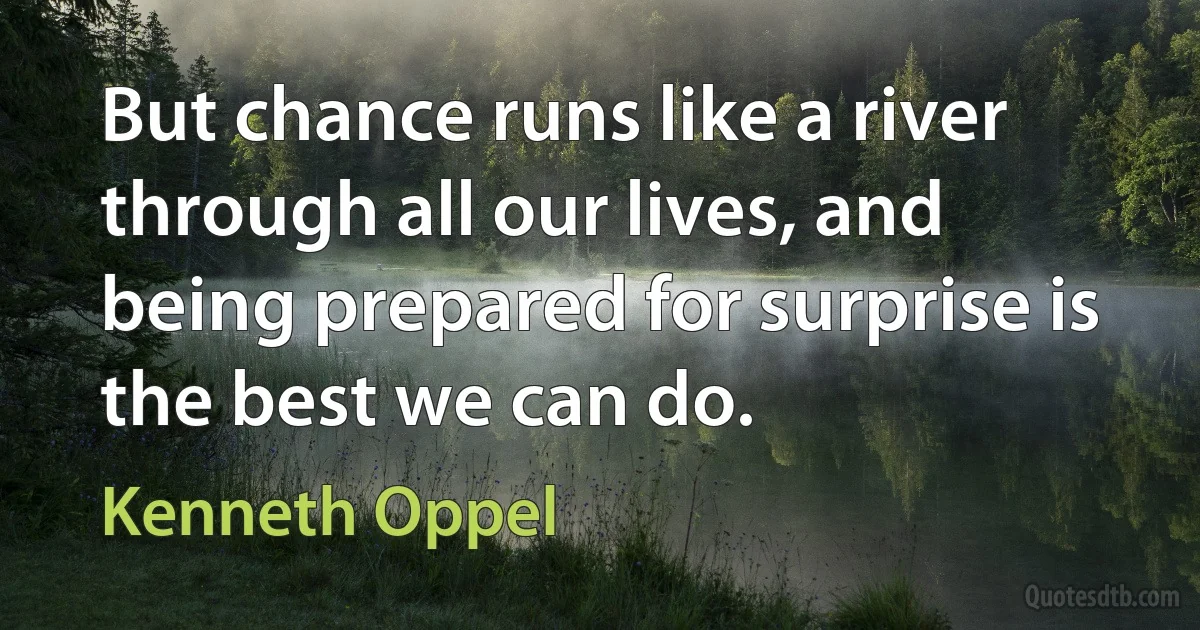 But chance runs like a river through all our lives, and being prepared for surprise is the best we can do. (Kenneth Oppel)