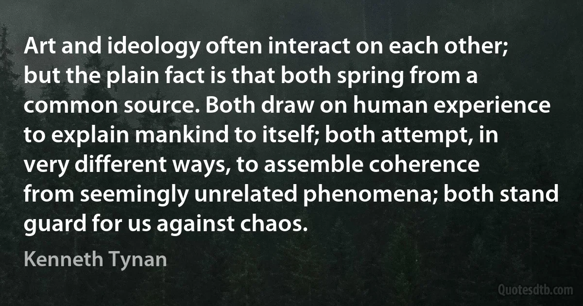 Art and ideology often interact on each other; but the plain fact is that both spring from a common source. Both draw on human experience to explain mankind to itself; both attempt, in very different ways, to assemble coherence from seemingly unrelated phenomena; both stand guard for us against chaos. (Kenneth Tynan)