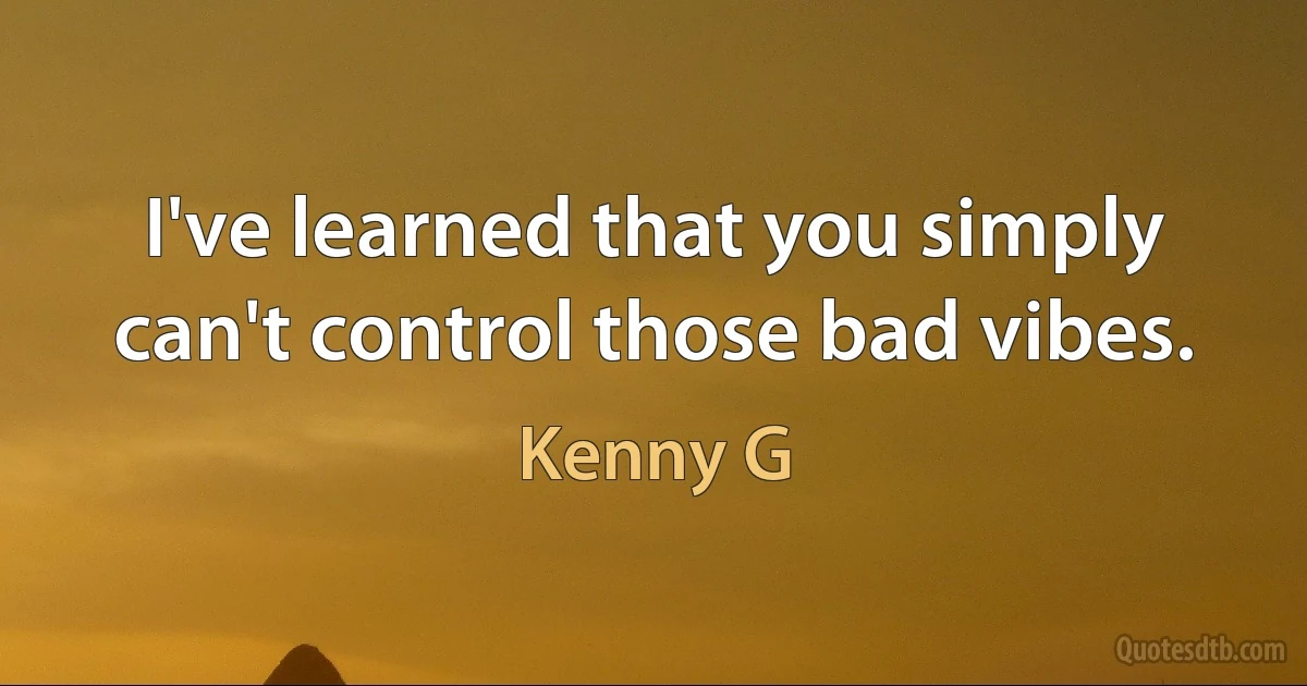 I've learned that you simply can't control those bad vibes. (Kenny G)