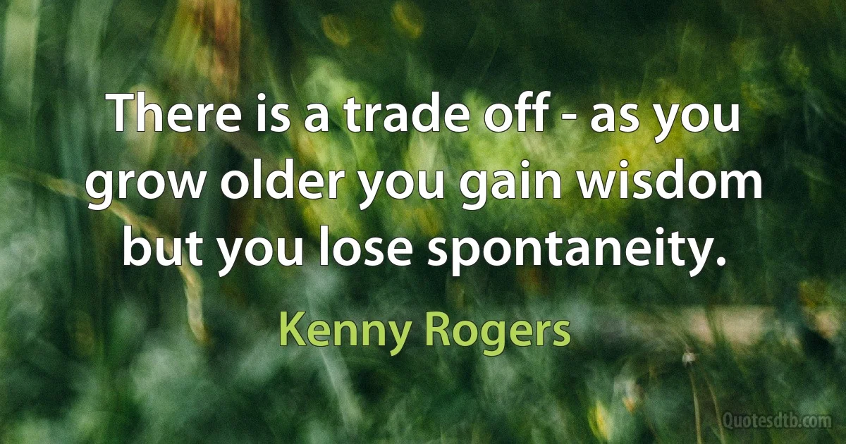 There is a trade off - as you grow older you gain wisdom but you lose spontaneity. (Kenny Rogers)