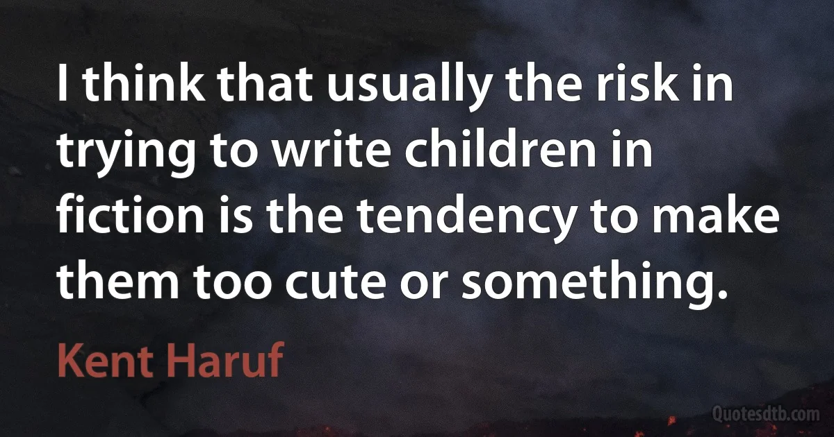 I think that usually the risk in trying to write children in fiction is the tendency to make them too cute or something. (Kent Haruf)