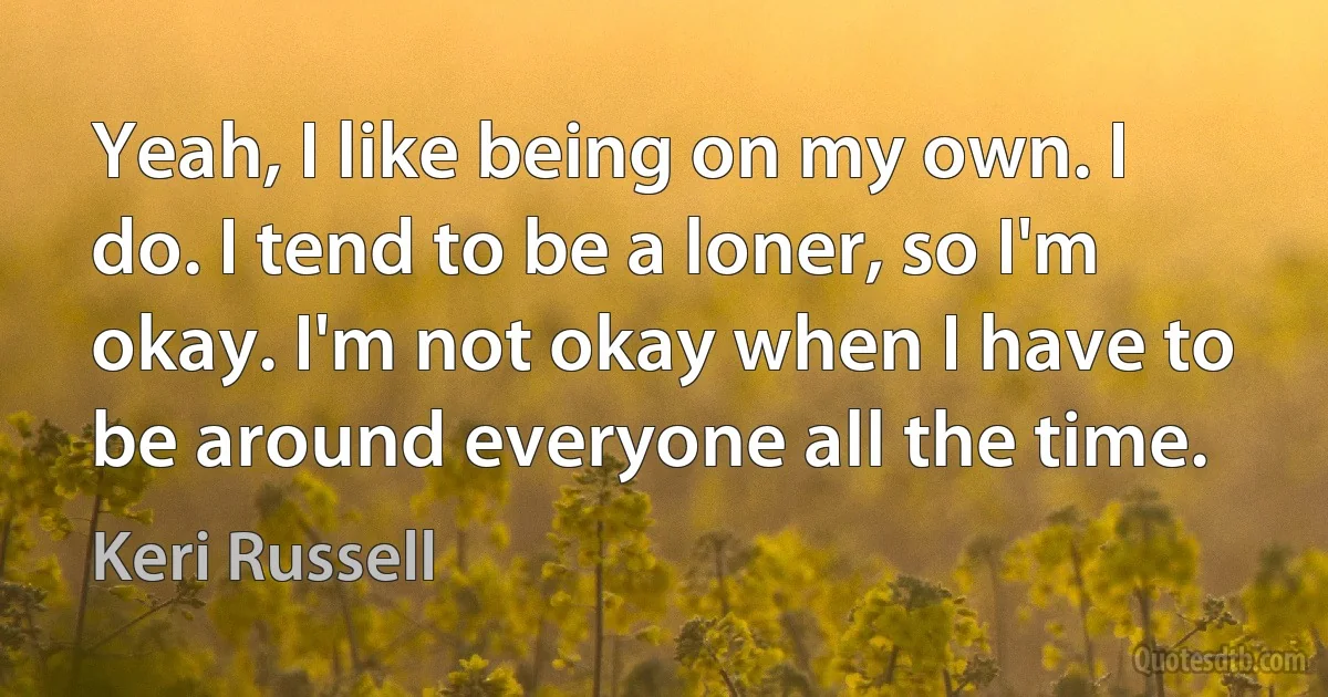 Yeah, I like being on my own. I do. I tend to be a loner, so I'm okay. I'm not okay when I have to be around everyone all the time. (Keri Russell)