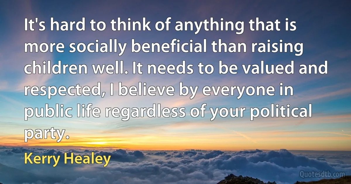 It's hard to think of anything that is more socially beneficial than raising children well. It needs to be valued and respected, I believe by everyone in public life regardless of your political party. (Kerry Healey)